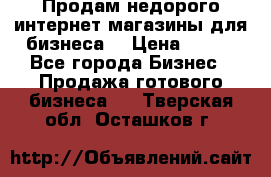 Продам недорого интернет-магазины для бизнеса  › Цена ­ 990 - Все города Бизнес » Продажа готового бизнеса   . Тверская обл.,Осташков г.